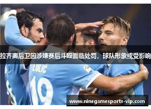 拉齐奥后卫因涉嫌赛后斗殴面临处罚，球队形象或受影响