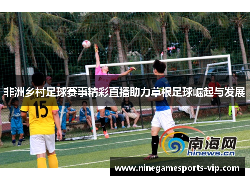 非洲乡村足球赛事精彩直播助力草根足球崛起与发展
