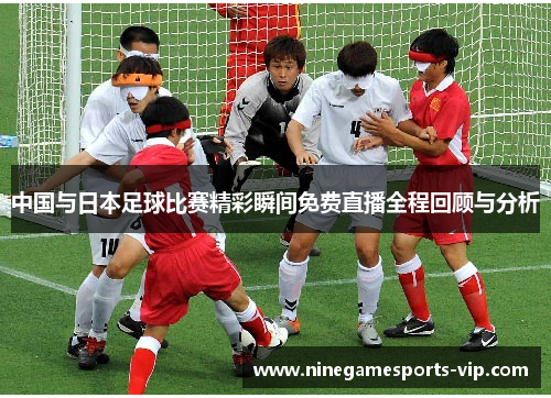 中国与日本足球比赛精彩瞬间免费直播全程回顾与分析